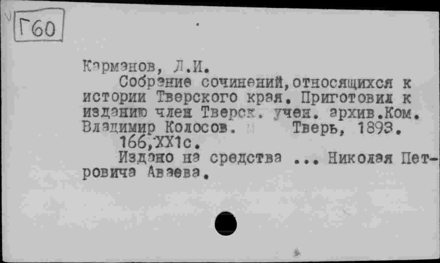 ﻿Кармэнов, Л.И.
Собрание сочинений,относящихся к истории Тверского края. Приготовил к изданию член Тверск. тчен. архив.Ком. Владимир Колосов. Тверь, 1893.
1б6,ХХ1с.
Издано на средства ... Николая Пет ровичэ /\вэева.